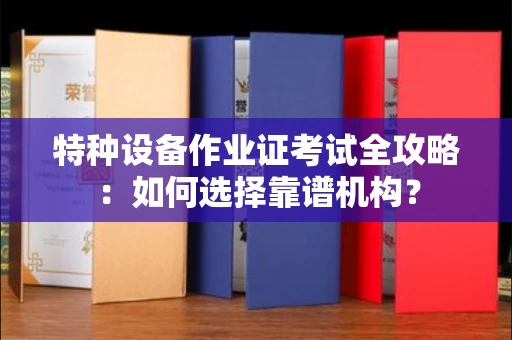 南昌特种设备作业证考试全攻略:如何选择靠谱机构?